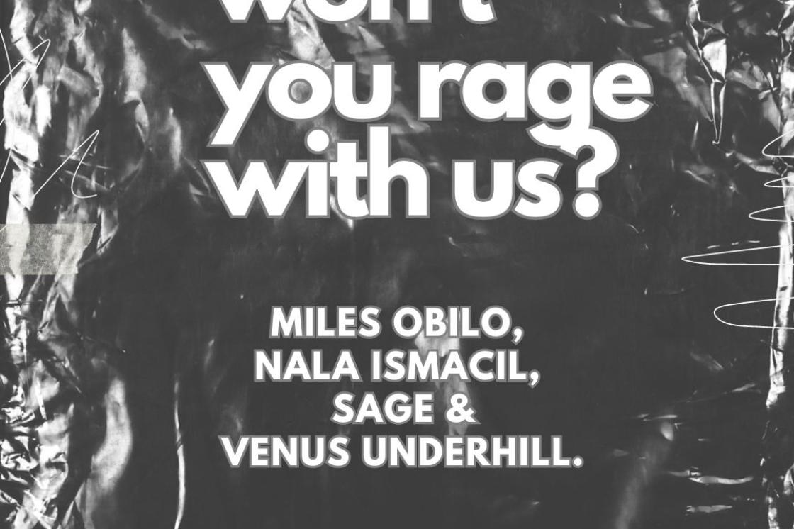 The image is a poster for the exhibition "won't you rage with us?" The poster features the title of the exhibition along with the names of the artists; Miles Obilo, Nala Ismacil, Sage and Venus Underhill. The text is in a white sans-serif font with a grey outline.