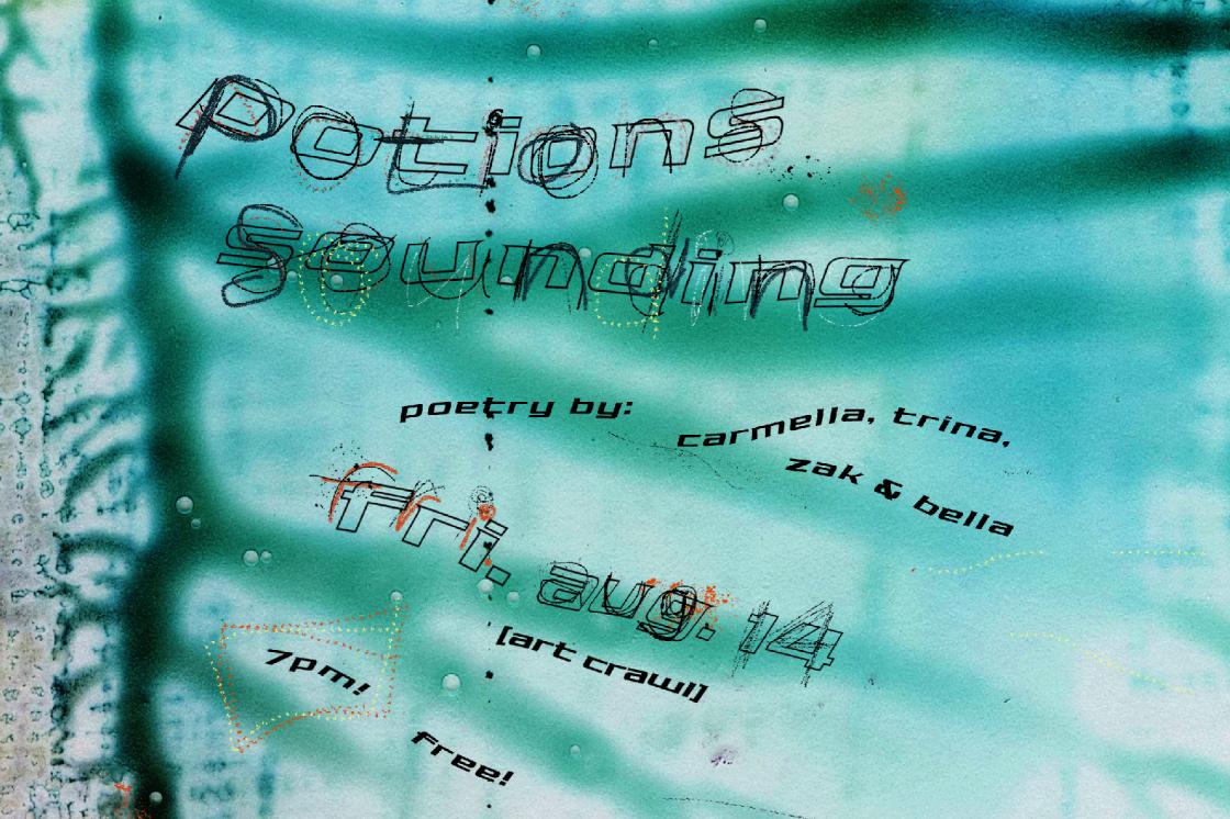 A close-up scan of smudged, dried turquoise, blue and black ink, showing the veins of the ink running from left to right. Text is layered over top in large, scribbled, handwritten text that says "Potions" and "Sounding". Underneath, in small, bold black text reads "poetry by: carmella, trina, zak & bella". In midsize scribbled, handwritten text says "Fri. Aug. 14", underneath in brackets is "[art crawl]" written in bold black text, as well as "7pm!" and "free!". 