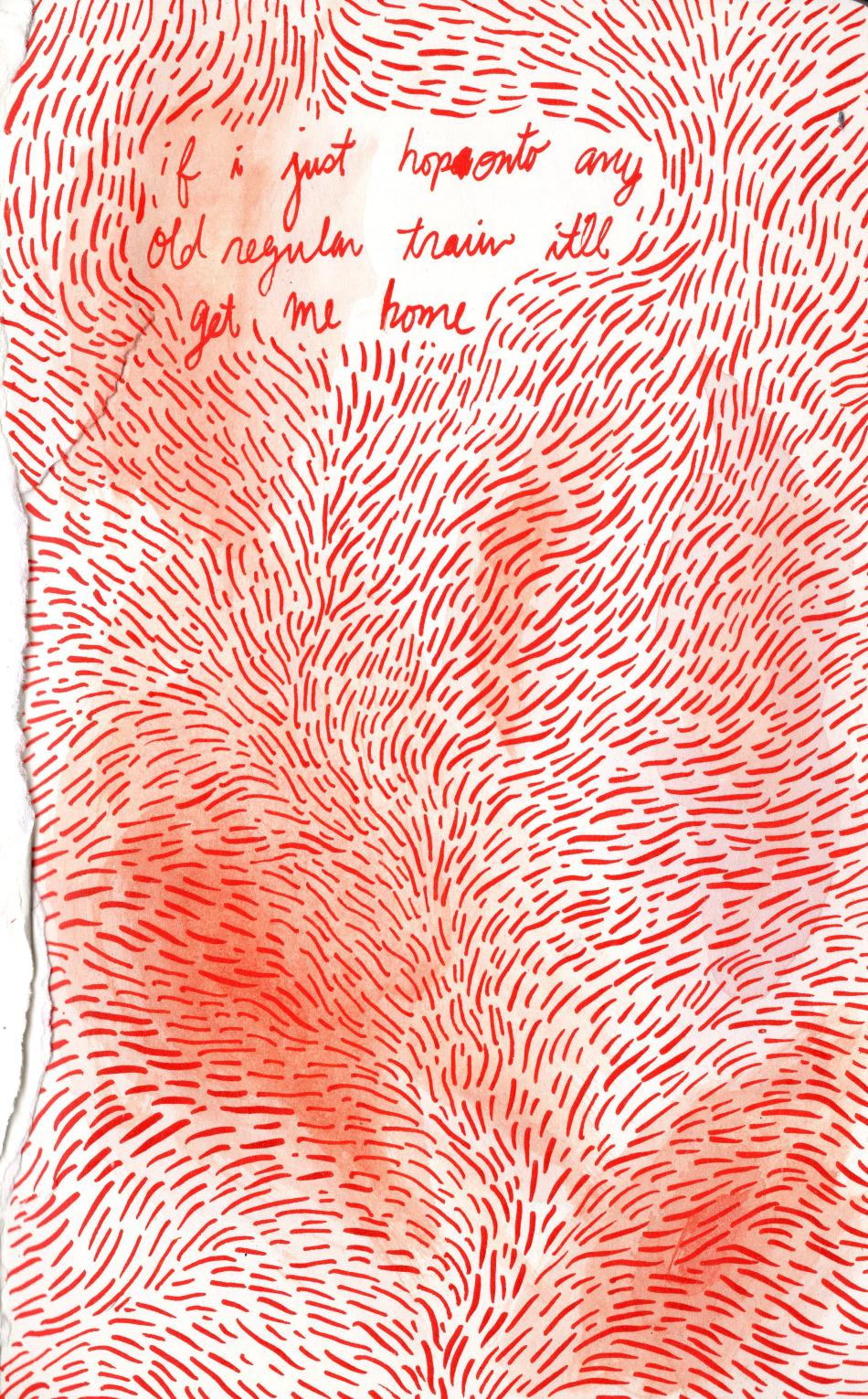 The image is a piece of illustrative artwork. The work is a drawing of red marker on white paper. The paper has frayed edges. The image consists of hundreds of red lines, arranged in a pattern not unlike hair. Short, imperfect red lines flow in a multitude of directions. Towards the top of the image, there is a clearing of red lines, big enough to fit a handwritten cursive message. The message reads "if i just hop onto any old regular train it'll get me home."