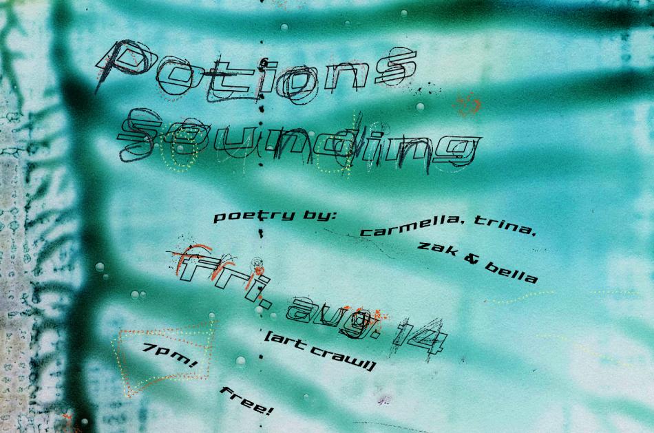 A close-up scan of smudged, dried turquoise, blue and black ink, showing the veins of the ink running from left to right. Text is layered over top in large, scribbled, handwritten text that says "Potions" and "Sounding". Underneath, in small, bold black text reads "poetry by: carmella, trina, zak & bella". In midsize scribbled, handwritten text says "Fri. Aug. 14", underneath in brackets is "[art crawl]" written in bold black text, as well as "7pm!" and "free!". 